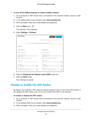 Page 23Extender Network Settings 23
 AC750
 WiF  Range Extender
To turn off the SSID broadcast to create a hidden network:
1. On a computer or WiFi device that is connected to the extender network, \
launch a web 
browser

. 
2.  In the address field of your browser
 , enter www.mywifiext.net. 
3.  When prompted, enter your email address and password.
4.  Click the  Menu icon 
.
The extender menu displays.
5.  Select  Settings > W
 ireless.
6. Clear the Broadcast the Network name (SSID)  check box.
7.  Click...