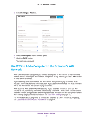 Page 25Extender Network Settings 25
 AC750
 WiF  Range Extender
5. Select  Settings > Wireless.
6. In each WiFi Speed  menu, select a speed.
7.  Click the  SA
 VE button.
Your settings are saved.
Use WPS to Add a Computer to the Extender’s WiFi 
Network
WPS (WiFi Protected Setup) lets you connect a computer or WiFi device \
to the extender’s 
network without entering the WiFi network passphrase or key. Instead, you use a  WPS button 
or enter a PIN to connect.
If you use the push button method, the WiFi device...