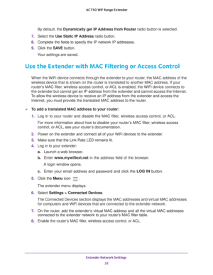 Page 31Extender Network Settings 31
 AC750
 WiF  Range Extender
By default, the  Dynamically get IP Address from Router radio button is selected.
7.  Select the Use Static IP 
 Address radio button.
8.  Complete the fields to specify the IP network IP addresses.
9.  Click the  SA
 VE button.
Your settings are saved.
Use the Extender with MAC Filtering or Access Control
When the WiFi device connects through the extender to your router, the MAC address of the 
wireless device that is shown on the router is...