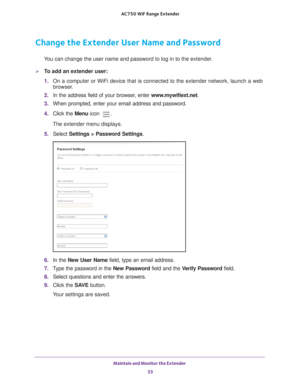 Page 33Maintain and Monitor the Extender 33
 AC750
 WiF  Range Extender
Change the Extender User Name and Password
You can change the user name and password to log in to the extender.
To add an extender user:
1. On a computer or WiFi device that is connected to the extender network, \
launch a web 
browser

. 
2.  In the address field of your browser
 , enter www.mywifiext.net. 
3.  When prompted, enter your email address and password.
4.  Click the  Menu icon 
.
The extender menu displays.
5.  Select...