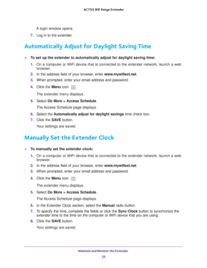 Page 35Maintain and Monitor the Extender 35
 AC750
 WiF  Range Extender
A login window opens.
7.  Log in to the extender. 
Automatically Adjust for Daylight Saving Time
To set up the extender to automatically adjust for daylight saving time:
1. On a computer or WiFi device that is connected to the extender network, \
launch a web 
browser

. 
2.  In the address field of your browser
 , enter www.mywifiext.net. 
3.  When prompted, enter your email address and password.
4.  Click the  Menu icon 
.
The extender...