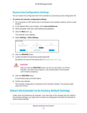 Page 37Maintain and Monitor the Extender 37
 AC750
 WiF  Range Extender
Restore the Configuration Settings
You can restore the configuration file of the extender to a previously sa\
ved configuration file.
To restore the extender  configuration settings:
1.  On a computer or WiFi device that is connected to the extender network, \
launch a web 
browser

. 
2.  In the address field of your browser
 , enter www.mywifiext.net. 
3.  When prompted, enter your email address and password.
4.  Click the  Menu icon 
....