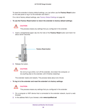 Page 38Maintain and Monitor the Extender 38
AC750
 WiF  Range Extender 
To reset the extender to factory default settings, you can either use the\
 Factory Reset button 
on the side panel or log in to the extender and reset it. 
For a list of factory default settings, see Factory Default Settings  on page
  46.
To use the Factory Reset button to return the extender to factory default\
 settings:
CAUTION:
This process erases any settings that you configured in the extender.
1.  Insert a straightened paper clip...