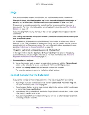 Page 43FAQs and Troubleshooting 
43  AC750 WiF Range Extender
FAQs
This section provides answers for difficulties you might experience with the extender.
The web browser setup keeps asking me for my network password (passphrase) or 
security key, and I am sure that I entered the correct password. What can I do?
The extender is probably placed at the borderline of the range covered by the router or 
access point. For more information about where to place the extender, see 
Find the Best 
Location on page 13.
If...