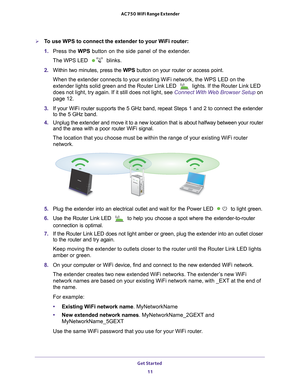 Page 11Get Started 11
 AC750 WiFi Range Extender
To use WPS to connect the extender to your WiFi router:
1. 
Press the WPS button on the side panel of the extender
 .
The WPS LED 
 blinks.
2.  Within two minutes, press the WPS button on your router or access point.
When the extender connects to your existing WiFi network, the WPS LED on\
 the 
extender lights solid green and the Router Link LED 
 lights. If the Router Link LED 
does not light, try again. If it still does not light, see Connect With Web Browser...