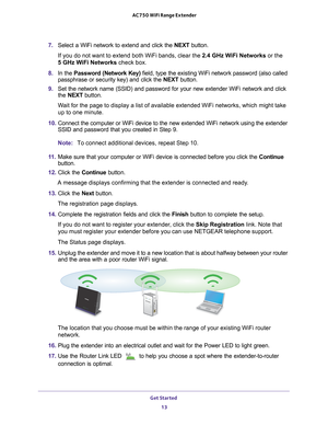 Page 13Get Started 13
 AC750 WiFi Range Extender
7. 
Select a WiFi network to extend and click the  NEXT button.
If you do not want to extend both WiFi bands, clear the 2.4 GHz W
 iFi Networks or the  
5 GHz WiFi Networks check box.
8.  In the Password (Network Key)  field, type the existing WiFi network password (also called 
passphrase or security key) and click the  NEXT button.
9.  Set the network name (SSID) and password for your new extender WiFi ne\
twork and click 
the  NEXT button.
Wait for the page to...