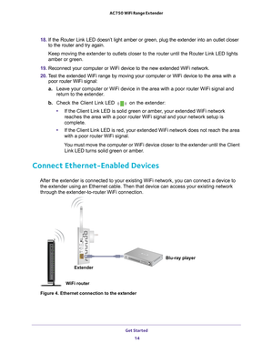 Page 14Get Started 14
AC750 WiFi Range Extender 
18. 
If the Router Link LED doesn’t light amber or green, plug the extende\
r into an outlet closer 
to the router and try again.
Keep moving the extender to outlets closer to the router until the Route\
r Link LED lights 
amber or green.
19.  Reconnect your computer or WiFi device to the new extended WiFi network.\
20.  T
est the extended WiFi range by moving your computer or WiFi device to th\
e area with a 
poor router WiFi signal:
a. Leave your computer or...