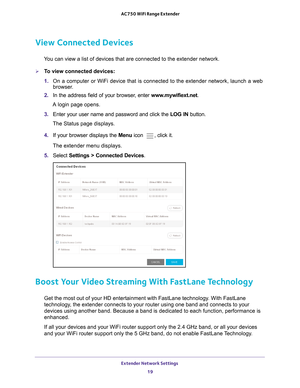 Page 19Extender Network Settings 19
 AC750 WiFi Range Extender
View Connected Devices
You can view a list of devices that are connected to the extender network\
.
To view connected devices:
1. 
On a computer or WiFi device that is connected to the extender network, \
launch a web 
browser

. 
2.  In the address field of your browser
 , enter www.mywifiext.net. 
A login page opens.
3.  Enter your user name and password and click the  LOG IN button.
The Status page displays.
4.  If your browser displays the Menu...