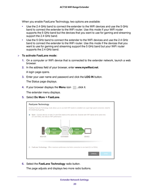 Page 20Extender Network Settings 20
AC750 WiFi Range Extender 
When you enable FastLane Technology, two options are available:
•
Use the 2.4 GHz band to connect the extender to the WiFi devices and use\
 the 5 GHz 
band to connect the extender to the WiFi router. Use this mode if your W\
iFi router 
supports the 5
  GHz  band but the devices that you want to use for gaming and streaming 
support the 2.4 GHz band.
• Use the 5 GHz band to connect the extender to the WiFi devices and use t\
he 2.4 GHz 
band to...