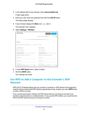 Page 25Extender Network Settings 25
 AC750 WiFi Range Extender
2. 
In the address field of your browser, enter  www.mywifiext.net. 
A login page opens.
3.  Enter your user name and password and click the  LOG IN button.
The Status page displays.
4.  If your browser displays the Menu  icon 
, click it.
The extender menu displays.
5.  Select  Settings > W
 ireless.
6. In each WiFi Speed  menu, select a speed.
7.  Click the  SA
 VE button.
Your settings are saved.
Use WPS to Add a Computer to the Extender’s WiFi...