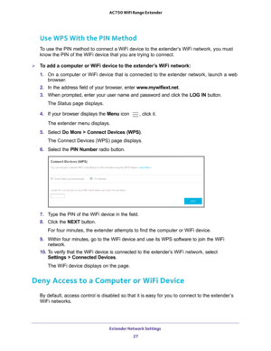 Page 27Extender Network Settings 27
 AC750 WiFi Range Extender
Use WPS With the PIN Method
To use the PIN method to connect a WiFi device to the extender’s WiFi network, you must 
know the PIN of the WiFi device that you are trying to connect.
To add a computer or WiFi device to the extender’s WiFi network:
1.  On a computer or WiFi device that is connected to the extender network, \
launch a web 
browser

. 
2.  In the address field of your browser
 , enter www.mywifiext.net. 
3.  When prompted, enter your...
