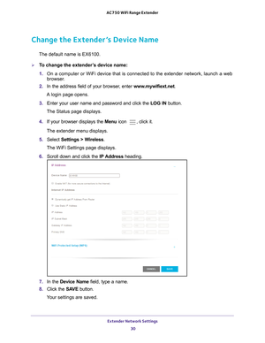 Page 30Extender Network Settings 30
AC750 WiFi Range Extender 
Change the Extender’s Device Name
The default name is EX6100.
To change the extender’s device name:
1. 
On a computer or WiFi device that is connected to the extender network, \
launch a web 
browser

. 
2.  In the address field of your browser
 , enter www.mywifiext.net . 
A login page opens.
3.  Enter your user name and password and click the  LOG IN button.
The Status page displays.
4.  If your browser displays the  Menu icon 
, click it.
The...