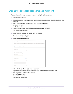 Page 34Monitor and Maintain the Extender 34
AC750 WiFi Range Extender 
Change the Extender User Name and Password
You can change the user name and password to log in to the extender.
To add an extender user:
1. 
On a computer or WiFi device that is connected to the extender network, \
launch a web 
browser

. 
2.  In the address field of your browser
 , enter www.mywifiext.net . 
A login page opens.
3.  Enter your user name and password and click the  LOG IN button.
The Status page displays.
4.  If your...
