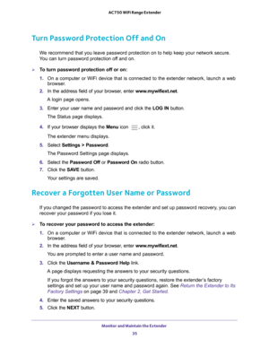 Page 35Monitor and Maintain the Extender 35
 AC750 WiFi Range Extender
Turn Password Protection Off and On
We recommend that you leave password protection on to help keep your netw\
ork secure. 
You can turn password protection off and on.
To turn password protection off or on:
1.  On a computer or WiFi device that is connected to the extender network, \
launch a web 
browser

. 
2.  In the address field of your browser
 , enter www.mywifiext.net. 
A login page opens.
3.  Enter your user name and password and...