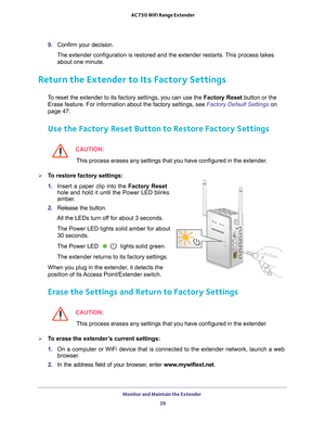Page 39Monitor and Maintain the Extender 39
 AC750 WiFi Range Extender
9. 
Confirm your decision.
The extender configuration is restored and the extender restarts. This process takes  about one minute.
Return the Extender to Its Factory Settings
To reset the extender to its factory settings, you can use the  Factory Reset button or the 
Erase feature. For information about the factory settings, see Factory Default Settings on 
page
  47.
Use the Factory Reset Button to Restore Factory Settings
CAUTION:
This...