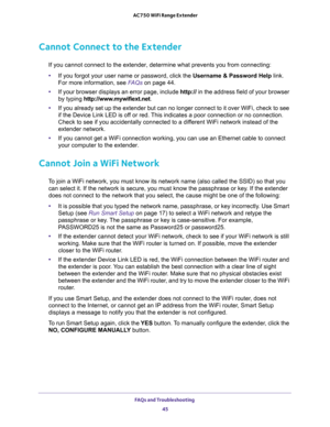 Page 45FAQs and Troubleshooting 
45  AC750 WiFi Range Extender
Cannot Connect to the Extender
If you cannot connect to the extender, determine what prevents you from connecting:
•If you forgot your user name or password, click the Username & Password Help link. 
For more information, see 
FAQs on page 44.
•If your browser displays an error page, include http:// in the address field of your browser 
by typing http://www.mywifiext.net.
•If you already set up the extender but can no longer connect to it over WiFi,...