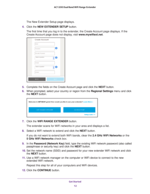 Page 12Get Started 12
AC1200 Dual Band WiFi
 Range Extender 
The New Extender Setup page displays.
4.  Click the  NEW EXTENDER SETUP  button.
The first time that you log in to the extender, the Create Account page displays. If the  Create 
 Account page does not display, visit  www.mywifiext.net.
5. Complete the fields on the Create Account page and click the  NEXT button.
6.  When prompted, select your country or region from the  Regional Settings menu and click 
the  NEXT button.
7. Click the  WIFI RANGE...