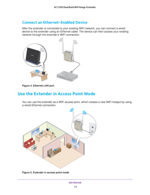 Page 14Get Started 14
AC1200 Dual Band WiFi
 Range Extender 
Connect an Ethernet-Enabled Device
After the extender is connected to your existing WiFi network, you can c\
onnect a wired 
device to the extender using an Ethernet cable. The device can then access your existing 
network through the extender’s WiFi connection.
Figure 4. Ethernet LAN port
Use the Extender in Access Point Mode
You can use the extender as a WiFi access point, which creates a new WiFi\
 hotspot by using a wired Ethernet connection....