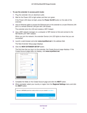 Page 15Get Started 15
 AC1200 Dual Band WiFi
 Range Extender
To use the extender in access point mode:
1.  Plug the extender into an electrical outlet.
2.  W
ait for the Power LED to light amber and then turn green. 
If the Power LED does not light, press the  Power On/Off button on the side of the 
extender
 .
3.  Use an Ethernet cable to connect the Ethernet port on the extender to a \
router Ethernet LAN 
port or a remote Ethernet LAN jack with LAN access.
The extender joins the LAN and creates a WiFi...