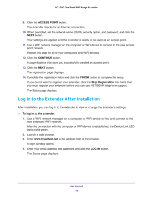 Page 16Get Started 
16 AC1200 Dual Band WiFi Range Extender 
9. Click the ACCESS POINT button.
The extender checks for an Internet connection.
10. When prompted, set the network name (SSID), security option, and password, and click the 
NEXT button.
Your settings are applied and the extender is ready to be used as an access point.
11. Use a WiFi network manager on the computer or WiFi device to connect to the new access 
point network.
Repeat this step for all of your computers and WiFi devices.
12. Click the...