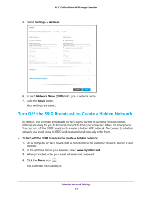 Page 22Extender Network Settings 22
AC1200 Dual Band WiFi
 Range Extender 
5.  Select  Settings > Wireless.
6. In each Network Name (SSID)  field, type a network name.
7.  Click the  SA
 VE button.
Your settings are saved.
Turn Off the SSID Broadcast to Create a Hidden Network
By default, the extender broadcasts its WiFi signal so that its wireless\
 network names 
(SSIDs) are easy for you to find and connect to from your computer, tablet, or smartphone. 
You can turn off the SSID broadcast to create a hidden...