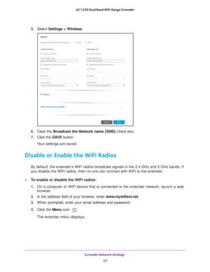 Page 23Extender Network Settings 23
 AC1200 Dual Band WiFi
 Range Extender
5.  Select  Settings > Wireless.
6. Clear the Broadcast the Network name (SSID)  check box.
7.  Click the  SA
 VE button.
Your settings are saved.
Disable or Enable the WiFi Radios
By default, the extender’s WiFi radios broadcast signals in the 2.4 GHz and 5 GHz bands. If 
you disable the WiFi radios, then no one can connect with WiFi to the ex\
tender. 
To enable or disable the WiFi radios:
1.  On a computer or WiFi device that is...