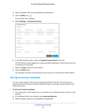 Page 28Extender Network Settings 28
AC1200 Dual Band WiFi
 Range Extender 
3.  When prompted, enter your email address and password.
4.  Click the  Menu icon 
.
The extender menu displays.
5.  Select  Settings > Connected Devices .
6. In the WiFi Devices section, select the Enable Access Control check box.
The WiFi devices table displays the names and MAC addresses of WiFi devi\
ces that are  connected to the extender.
7.  Select the  Deny check box for the device.
8.  Click the  SA
 VE button.
Your settings...