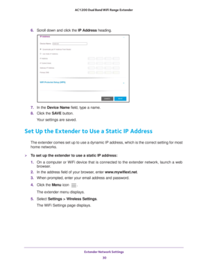 Page 30Extender Network Settings 30
AC1200 Dual Band WiFi
 Range Extender 
6.  Scroll down and click the  IP Address heading.
7.  In the Device Name field, type a name.
8.  Click the  SA
 VE button.
Your settings are saved.
Set Up the Extender to Use a Static IP Address
The extender comes set up to use a dynamic IP address, which is the corr\
ect setting for most  home networks. 
To set up the extender to use a static IP address:
1.  On a computer or WiFi device that is connected to the extender network, \...