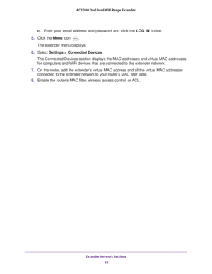 Page 32Extender Network Settings 32
AC1200 Dual Band WiFi
 Range Extender 
c.  Enter your email address and password and click the  LOG IN button.
5.  Click the  Menu icon 
.
The extender menu displays.
6.  Select  Settings > Connected Devices .
The Connected Devices section displays the MAC addresses and virtual MAC\
 addresses  for computers and WiFi devices that are connected to the extender networ\
k.
7.  On the router
 , add the extender’s virtual MAC address and all the virtual MAC addresses 
connected to...