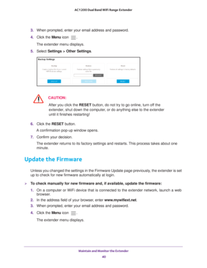 Page 40Maintain and Monitor the Extender 40
AC1200 Dual Band WiFi
 Range Extender 
3.  When prompted, enter your email address and password.
4.  Click the  Menu icon 
.
The extender menu displays.
5.  Select  Settings > Other Settings.
CAUTION:
After you click the  RESET button, do not try to go online, turn off the 
extender, shut down the computer, or do anything else to the extender 
until it finishes restarting! 
6.  Click the  RESET button. 
A confirmation pop-up window opens.
7.  Confirm your decision....