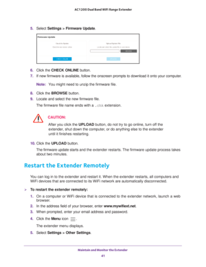 Page 41Maintain and Monitor the Extender 41
 AC1200 Dual Band WiFi
 Range Extender
5.  Select  Settings > Firmware Update.
6. Click the  CHECK ONLINE  button.
7.  If new firmware is available, follow the onscreen prompts to download it\
 onto your computer
 .
Note: You might need to unzip the firmware file.
8.  Click the  BROWSE button.
9.  Locate and select the new firmware file.
The firmware file name ends with a  .chk extension.
CAUTION:
After you click the UPLOAD button, do not try to go online, turn off...