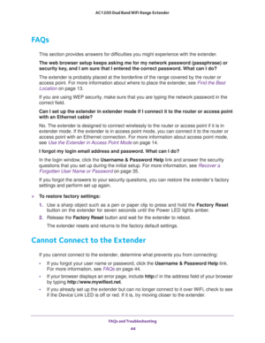 Page 44FAQs and Troubleshooting 
44 AC1200 Dual Band WiFi Range Extender 
FAQs
This section provides answers for difficulties you might experience with the extender.
The web browser setup keeps asking me for my network password (passphrase) or 
security key, and I am sure that I entered the correct password. What can I do?
The extender is probably placed at the borderline of the range covered by the router or 
access point. For more information about where to place the extender, see 
Find the Best 
Location on...