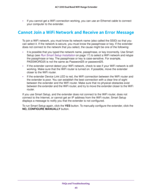 Page 45FAQs and Troubleshooting 
45  AC1200 Dual Band WiFi Range Extender
•If you cannot get a WiFi connection working, you can use an Ethernet cable to connect 
your computer to the extender. 
Cannot Join a WiFi Network and Receive an Error Message
To join a WiFi network, you must know its network name (also called the SSID) so that you 
can select it. If the network is secure, you must know the passphrase or key. If the extender 
does not connect to the network that you select, the cause might be one of the...