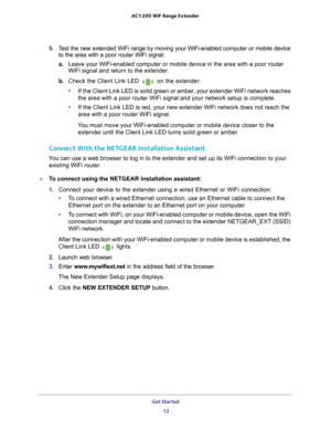 Page 12Get Started 12
AC1200
 WiF  Range Extender 
9. Test the new extended WiFi range by moving your WiFi-enabled computer or \
mobile device 
to the area with a poor router WiFi signal:
a. Leave your WiFi-enabled computer or mobile device in the area with a poo\
r router 
WiFi signal and return to the extender

.
b.  Check the Client Link LED 
 on the extender:
• If the Client Link LED is solid green or amber
 , your extender WiFi network reaches 
the area with a poor router WiFi signal and your network setup...