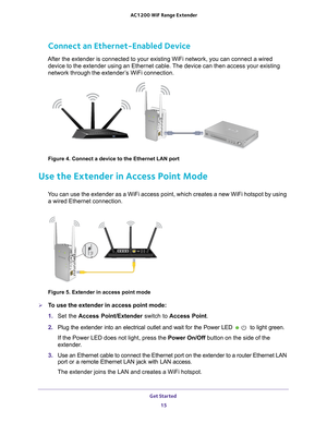 Page 15Get Started 15
 AC1200
 WiF  Range Extender
Connect an Ethernet-Enabled Device
After the extender is connected to your existing WiFi network, you can c\
onnect a wired 
device to the extender using an Ethernet cable. The device can then access your existing 
network through the extender’s WiFi connection.
Figure 4. Connect a device to the Ethernet LAN port
Use the Extender in Access Point Mode
You can use the extender as a WiFi access point, which creates a new WiFi\
 hotspot by using a wired Ethernet...