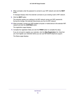 Page 18Get Started 
18 AC1200 WiF Range Extender 
8. When prompted, enter the password to connect to your WiFi network and click the NEXT 
button.
A message displays when the extender connects to your existing router’s WiFi network.
9. Click the NEXT button.
The extender applies your settings to its WiFi network names and WiFi passwords. 
During this change, the extender disconnects you from its WiFi network. 
10. When prompted, connect your WiFi-enabled computer or mobile device to the extender WiFi 
network...