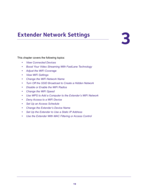 Page 1919
3
3.   Extender Network Settings
This chapter covers the following topics: 
•View Connected Devices 
•Boost Your Video Streaming With FastLane Technology 
•Adjust the WiFi Coverage 
•View WiFi Settings 
•Change the WiFi Network Name 
•Turn Off the SSID Broadcast to Create a Hidden Network 
•Disable or Enable the WiFi Radios 
•Change the WiFi Speed 
•Use WPS to Add a Computer to the Extender’s WiFi Network 
•Deny Access to a WiFi Device 
•Set Up an Access Schedule 
•Change the Extender’s Device Name...