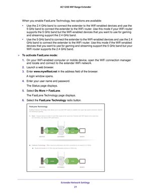 Page 21Extender Network Settings 21
 AC1200
 WiF  Range Extender
When you enable FastLane Technology, two options are available:
•Use the 2.4 GHz band to connect the extender to the WiFi-enabled devices\
 and use the   
5 GHz band to connect the extender to the WiFi router. Use this mode if \
your WiFi router 
supports the 5   GHz  band but the WiFi-enabled devices that you want to use for gaming 
and streaming support the 2.4 GHz band.
• Use the 5 GHz band to connect the extender to the WiFi-enabled devices a\...