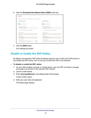 Page 25Extender Network Settings 25
 AC1200
 WiF  Range Extender
6. Clear the Broadcast this Network Name (SSID)  check box.
7. Click the  SAVE button.
Your settings are saved.
Disable or Enable the WiFi Radios
By default, the extender’s WiFi radios broadcast signals in the 2.4 GHz and 5 GHz bands. If 
you disable the WiFi radios, then no one can connect with WiFi to the ex\
tender. 
To disable or enable the WiFi radios:
1.  On your WiFi-enabled computer or mobile device, open the WiFi connection\
 manager...