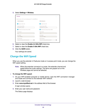 Page 26Extender Network Settings 26
AC1200
 WiF  Range Extender 
5. Select  Settings > Wireless.
6. Select or clear the Enable 2.4 GHz WiFi check box.
7.  Select or clear the Enable 5 GHz W
 iFi check box.
8.  Click the  SA
 VE button.
Your settings are saved.
Change the WiFi Speed
When you use the extender in FastLane mode or in access point mode, you \
can change the 
WiFi speed setting.
Note: When the extender connects to a router, the extender channel and 
speed follow the router settings. The items are...