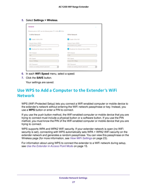 Page 27Extender Network Settings 27
 AC1200
 WiF  Range Extender
5. Select  Settings > Wireless.
6. In each WiFi Speed  menu, select a speed.
7.  Click the  SA
 VE button.
Your settings are saved.
Use WPS to Add a Computer to the Extender’s WiFi 
Network
WPS (WiFi Protected Setup) lets you connect a WiFi-enabled computer or\
 mobile device to 
the extender’s network without entering the WiFi network passphrase or key. Instead, you 
use a WPS button or enter a PIN to connect.
If you use the push button method,...