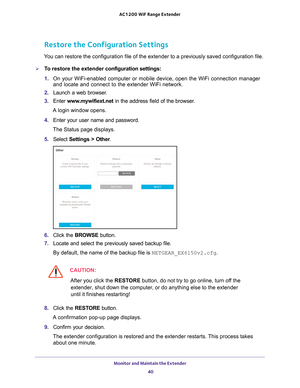 Page 40Monitor and Maintain the Extender 40
AC1200
 WiF  Range Extender 
Restore the Configuration Settings
You can restore the configuration file of the extender to a previously sa\
ved configuration file.
To restore the extender  configuration settings:
1.  On your WiFi-enabled computer or mobile device, open the WiFi connection\
 manager 
and locate and connect to the extender WiFi network. 
2.  Launch a web browser
 . 
3.  Enter  www
 .mywifiext.net in the address field of the browser.
A login window...