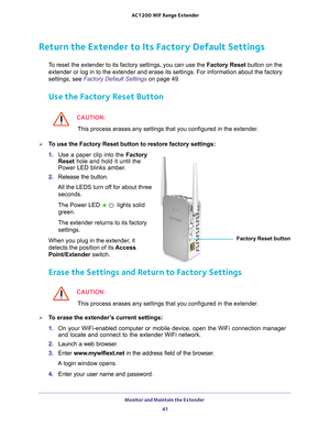 Page 41Monitor and Maintain the Extender 41
 AC1200
 WiF  Range Extender
Return the Extender to Its Factory Default Settings
To reset the extender to its factory settings, you can use the  Factory Reset button on the 
extender or log in to the extender and erase its settings. For informati\
on about the factory 
settings, see  Factory Default Settings on page  49.
Use the Factory Reset Button
CAUTION:
This process erases any settings that you configured in the extender.
To use the Factory Reset button to...