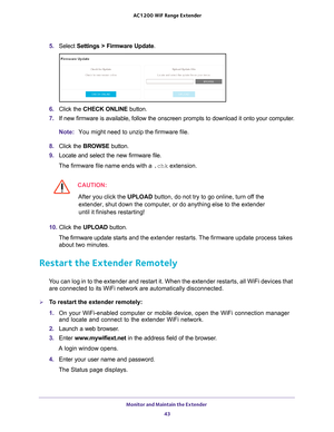 Page 43Monitor and Maintain the Extender 43
 AC1200
 WiF  Range Extender
5. Select  Settings > Firmware Update.
6. Click the  CHECK ONLINE  button.
7.  If new firmware is available, follow the onscreen prompts to download it\
 onto your computer
 .
Note: You might need to unzip the firmware file.
8.  Click the  BROWSE button.
9.  Locate and select the new firmware file.
The firmware file name ends with a  .chk extension.
CAUTION:
After you click the UPLOAD button, do not try to go online, turn off the...