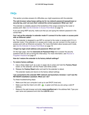 Page 46FAQs and Troubleshooting 46
AC1200
 WiF  Range Extender 
FAQs
This section provides answers for difficulties you might experience with the extender.
The web browser setup keeps asking me for my network password (passphra\
se) or 
security key
 , and I am sure that I entered the correct password. What can I do?
The extender is probably placed at the borderline of the range covered b\
y the router or  access point. See Use the Extender in Access Point Mode  on page
  15.
If you are using WEP security, make...