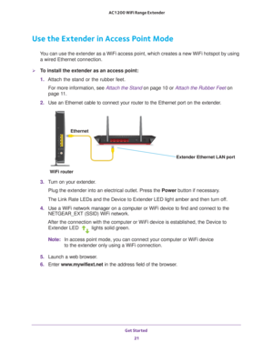 Page 21Get Started 21
 AC1200 WiFi Range Extender
Use the Extender in Access Point Mode
You can use the extender as a WiFi access point, which creates a new WiFi\
 hotspot by using 
a wired Ethernet connection.
To install the extender as an access point:
1.  Attach the stand or the rubber feet.
For more information, see Attach the Stand on page  10 or  Attach the Rubber Feet on 
page   11.
2.  Use an Ethernet cable to connect your router to the Ethernet port on the\
 extender
 .
Ethernet
Extender Ethernet LAN...