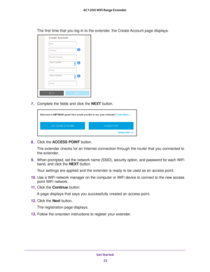 Page 22Get Started 22
AC1200 WiFi Range Extender 
The first time that you log in to the extender, the Create Account page displays.
7. 
Complete the fields and click the  NEXT button.
8. Click the  ACCESS POINT  button.
The extender checks for an Internet connection through the router that y\
ou connected to  the extender
 .
9.  When prompted, set the network name (SSID), security option, and passw\
ord for each WiFi 
band, and click the  NEXT button.
Your settings are applied and the extender is ready to be...