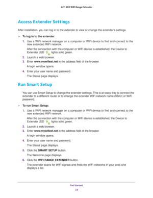 Page 23Get Started 23
 AC1200 WiFi Range Extender
Access Extender Settings
After installation, you can log in to the extender to view or change the\
 extender’s settings.
To log in to the extender:
1. 
Use a WiFi network manager on a computer or WiFi device to find and conn\
ect to the 
new extended WiFi network.
After the connection with the computer or WiFi device is established, th\
e Device to  Extender LED 
 lights solid green.
2.  Launch a web browser
 .
3.  Enter  www
 .mywifiext.net in the address...