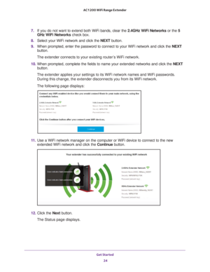 Page 24Get Started 24
AC1200 WiFi Range Extender 
7. 
If you do not want to extend both WiFi bands, clear the  2.4GHz WiFi Networks or the 5 
GHz WiFi Networks check box.
8.  Select your WiFi network and click the NEXT button.
9.  When prompted, enter the password to connect to your WiFi network and cl\
ick the  NEXT 
button.
The extender connects to your existing router’s WiFi network.
10.  When prompted, complete the fields to name your extended networks and cl\
ick the  NEXT 
button.
The extender applies...