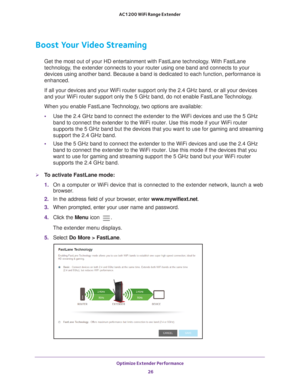 Page 26Optimize Extender Performance 26
AC1200 WiFi Range Extender 
Boost Your Video Streaming
Get the most out of your HD entertainment with FastLane technology. With FastLane 
technology, the extender connects to your router using one band and connects to yo\
ur 
devices using another band. Because a band is dedicated to each function\
, performance is 
enhanced.
If all your devices and your WiFi router support only the 2.4 GHz band, \
or all your devices 
and your WiFi router support only the 5 GHz band, do...